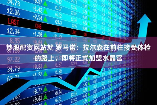炒股配资网站就 罗马诺：拉尔森在前往接受体检的路上，即将正式加盟水晶宫