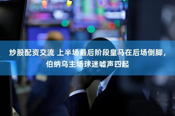 炒股配资交流 上半场最后阶段皇马在后场倒脚，伯纳乌主场球迷嘘声四起