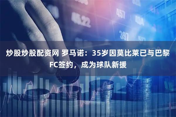 炒股炒股配资网 罗马诺：35岁因莫比莱已与巴黎FC签约，成为球队新援