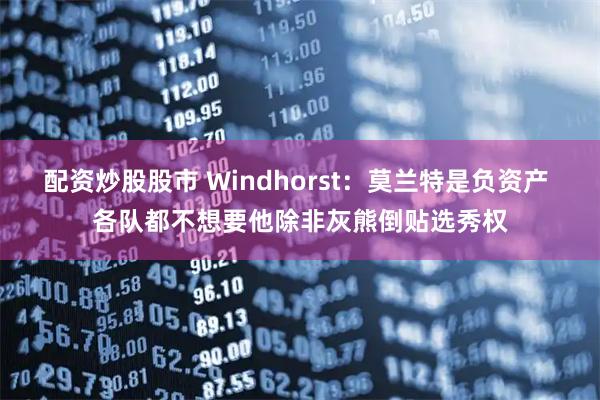 配资炒股股市 Windhorst：莫兰特是负资产 各队都不想要他除非灰熊倒贴选秀权