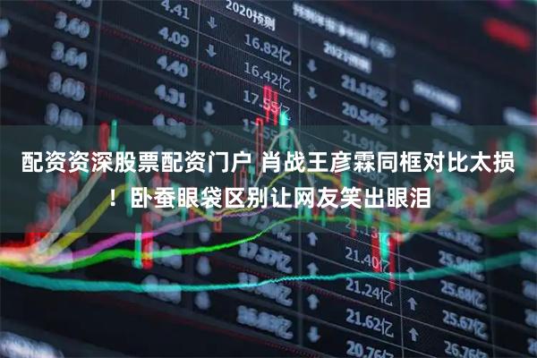 配资资深股票配资门户 肖战王彦霖同框对比太损！卧蚕眼袋区别让网友笑出眼泪