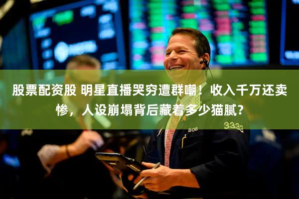 股票配资股 明星直播哭穷遭群嘲！收入千万还卖惨，人设崩塌背后藏着多少猫腻？