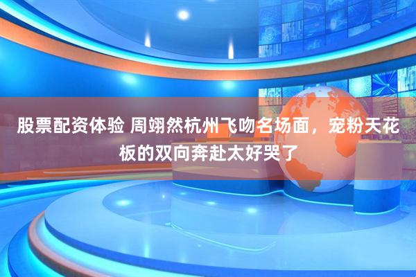 股票配资体验 周翊然杭州飞吻名场面，宠粉天花板的双向奔赴太好哭了