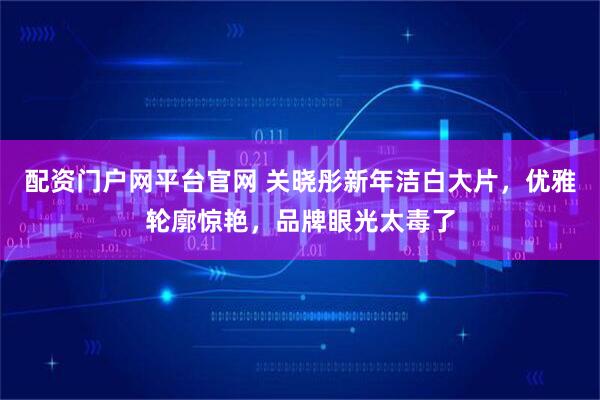 配资门户网平台官网 关晓彤新年洁白大片，优雅轮廓惊艳，品牌眼光太毒了