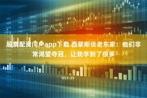 股票配资门户app下载 西蒙斯谈老东家：他们非常渴望夺冠，让我学到了很多