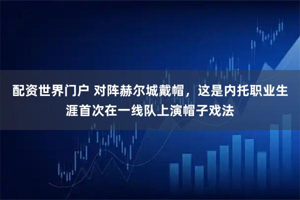 配资世界门户 对阵赫尔城戴帽，这是内托职业生涯首次在一线队上演帽子戏法
