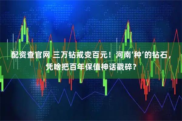 配资查官网 三万钻戒变百元！河南‘种’的钻石，凭啥把百年保值神话戳碎？