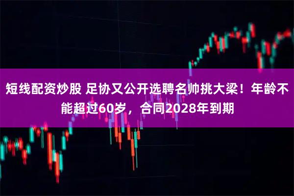 短线配资炒股 足协又公开选聘名帅挑大梁！年龄不能超过60岁，合同2028年到期