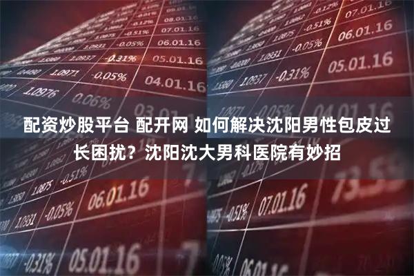 配资炒股平台 配开网 如何解决沈阳男性包皮过长困扰？沈阳沈大男科医院有妙招