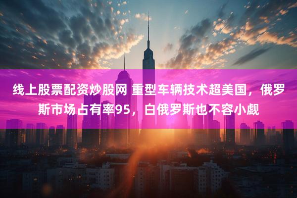 线上股票配资炒股网 重型车辆技术超美国，俄罗斯市场占有率95，白俄罗斯也不容小觑