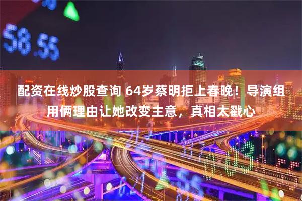 配资在线炒股查询 64岁蔡明拒上春晚！导演组用俩理由让她改变主意，真相太戳心