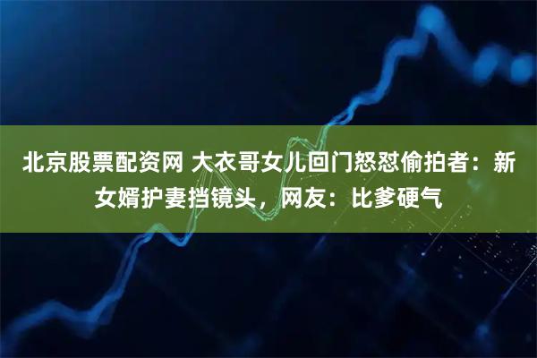 北京股票配资网 大衣哥女儿回门怒怼偷拍者：新女婿护妻挡镜头，网友：比爹硬气