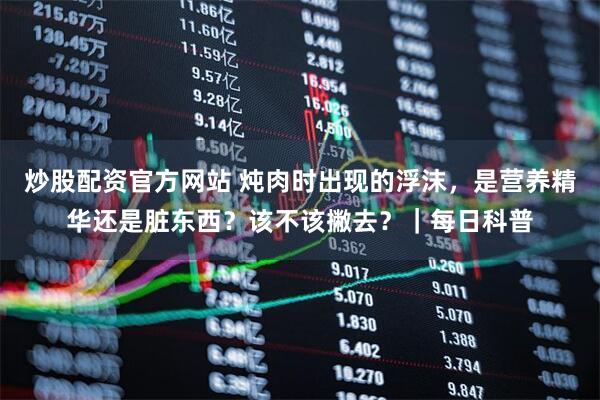 炒股配资官方网站 炖肉时出现的浮沫，是营养精华还是脏东西？该不该撇去？｜每日科普