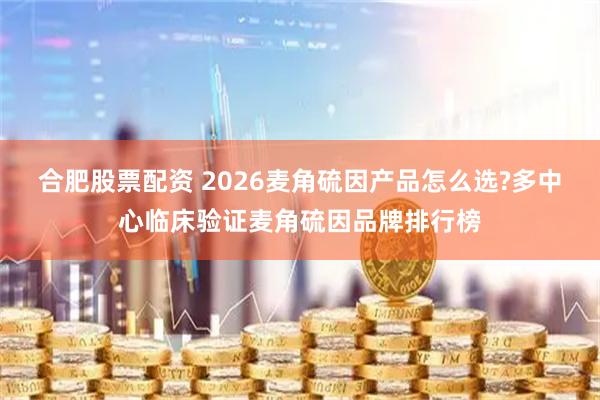 合肥股票配资 2026麦角硫因产品怎么选?多中心临床验证麦角硫因品牌排行榜