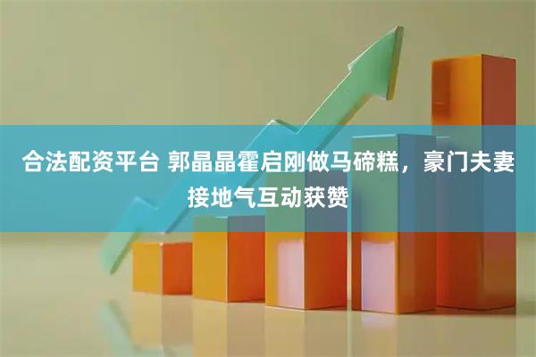 合法配资平台 郭晶晶霍启刚做马碲糕，豪门夫妻接地气互动获赞