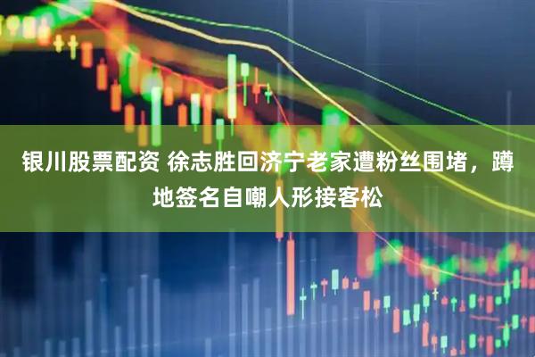 银川股票配资 徐志胜回济宁老家遭粉丝围堵，蹲地签名自嘲人形接客松