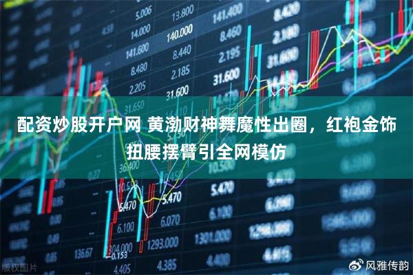 配资炒股开户网 黄渤财神舞魔性出圈，红袍金饰扭腰摆臂引全网模仿