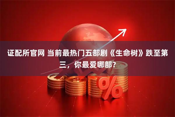证配所官网 当前最热门五部剧《生命树》跌至第三，你最爱哪部？