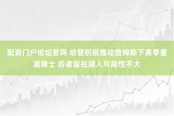 配资门户论坛官网 哈登积极推动詹姆斯下赛季重返骑士 后者留在湖人可能性不大