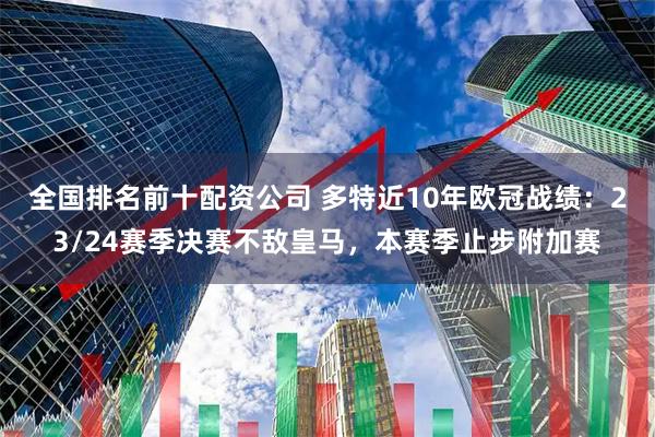 全国排名前十配资公司 多特近10年欧冠战绩：23/24赛季决赛不敌皇马，本赛季止步附加赛