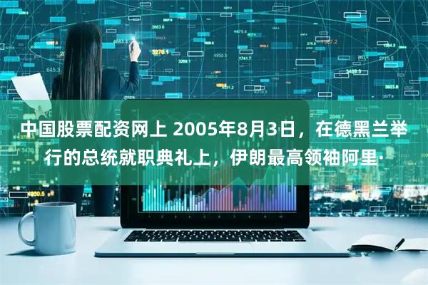 中国股票配资网上 2005年8月3日，在德黑兰举行的总统就职典礼上，伊朗最高领袖阿里·