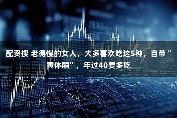 配资搜 老得慢的女人，大多喜欢吃这5种，自带“黄体酮”，年过40要多吃