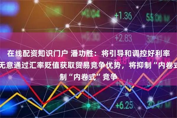 在线配资知识门户 潘功胜：将引导和调控好利率水平，无意通过汇率贬值获取贸易竞争优势，将抑制“内卷式”竞争