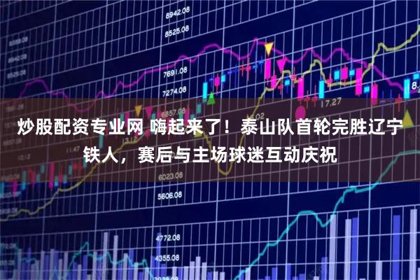炒股配资专业网 嗨起来了！泰山队首轮完胜辽宁铁人，赛后与主场球迷互动庆祝