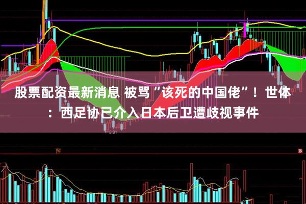 股票配资最新消息 被骂“该死的中国佬”！世体：西足协已介入日本后卫遭歧视事件