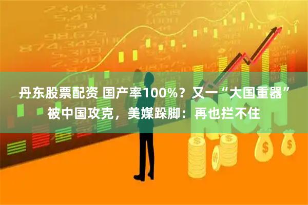 丹东股票配资 国产率100%？又一“大国重器”被中国攻克，美媒跺脚：再也拦不住