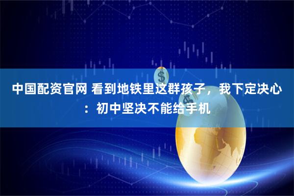 中国配资官网 看到地铁里这群孩子，我下定决心：初中坚决不能给手机