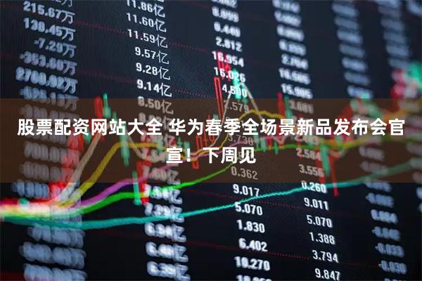 股票配资网站大全 华为春季全场景新品发布会官宣！下周见