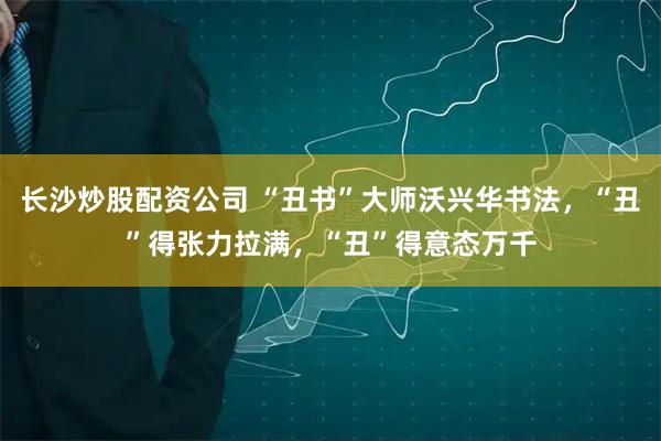 长沙炒股配资公司 “丑书”大师沃兴华书法，“丑”得张力拉满，“丑”得意态万千