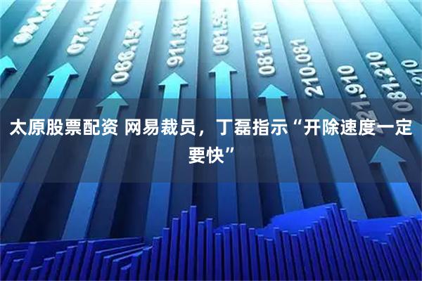 太原股票配资 网易裁员，丁磊指示“开除速度一定要快”