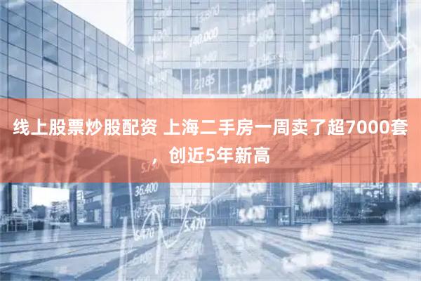 线上股票炒股配资 上海二手房一周卖了超7000套，创近5年新高