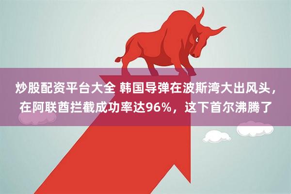 炒股配资平台大全 韩国导弹在波斯湾大出风头，在阿联酋拦截成功率达96%，这下首尔沸腾了