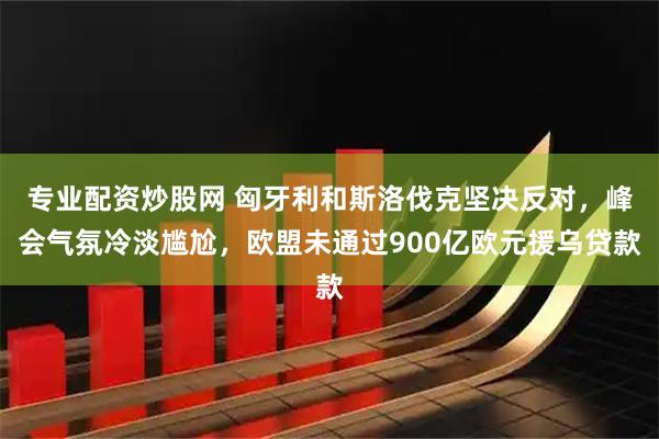 专业配资炒股网 匈牙利和斯洛伐克坚决反对，峰会气氛冷淡尴尬，欧盟未通过900亿欧元援乌贷款
