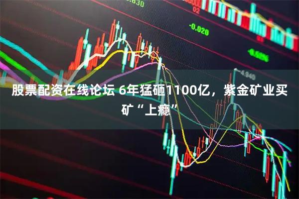 股票配资在线论坛 6年猛砸1100亿，紫金矿业买矿“上瘾”