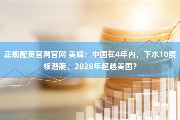 正规配资官网官网 美媒：中国在4年内，下水10艘核潜艇，2028年超越美国？