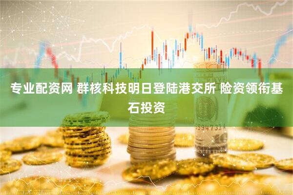 专业配资网 群核科技明日登陆港交所 险资领衔基石投资
