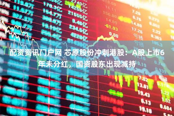 配资资讯门户网 芯原股份冲刺港股：A股上市6年未分红，国资股东出现减持