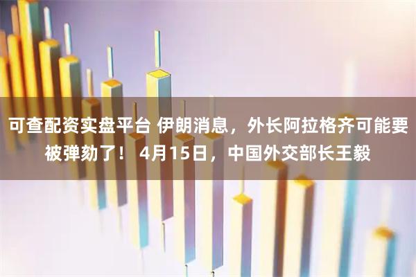 可查配资实盘平台 伊朗消息，外长阿拉格齐可能要被弹劾了！ 4月15日，中国外交部长王毅