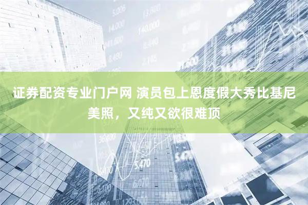 证券配资专业门户网 演员包上恩度假大秀比基尼美照，又纯又欲很难顶