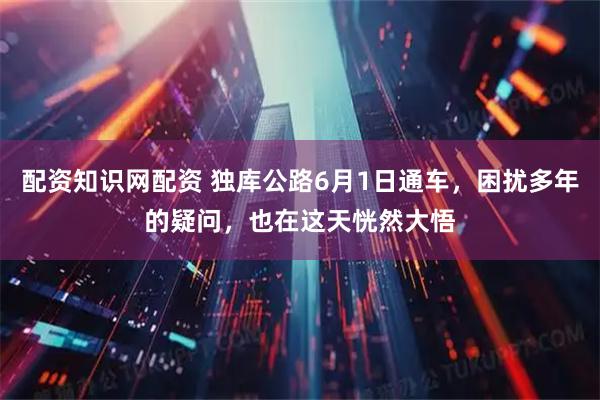 配资知识网配资 独库公路6月1日通车，困扰多年的疑问，也在这天恍然大悟